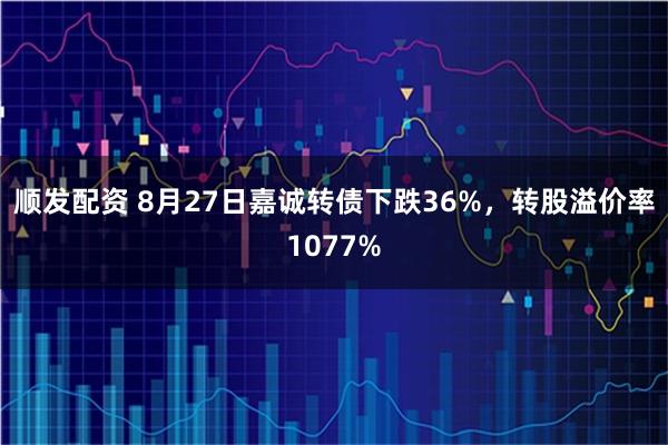 顺发配资 8月27日嘉诚转债下跌36%，转股溢价率1077%