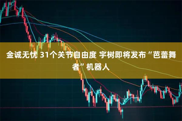 金诚无忧 31个关节自由度 宇树即将发布“芭蕾舞者”机器人