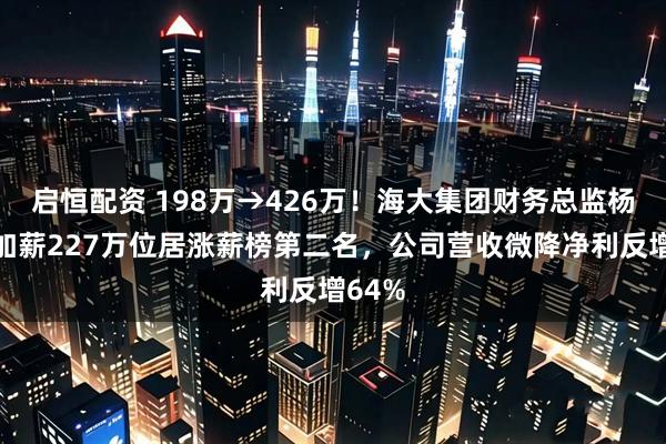 启恒配资 198万→426万！海大集团财务总监杨少林加薪227万位居涨薪榜第二名，公司营收微降净利反增64%