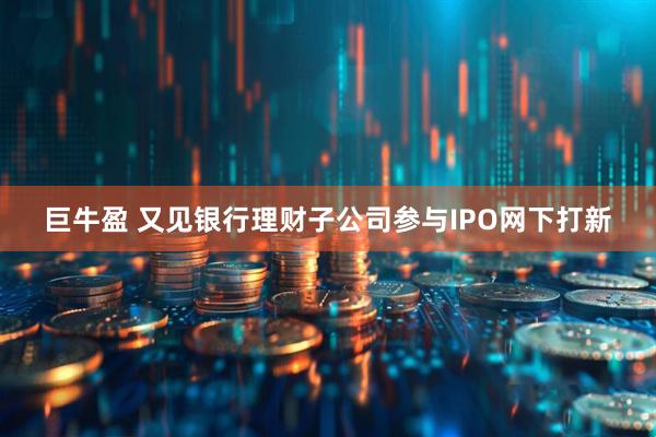巨牛盈 又见银行理财子公司参与IPO网下打新