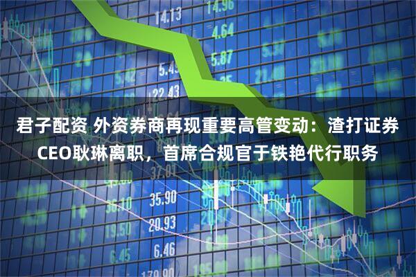 君子配资 外资券商再现重要高管变动：渣打证券CEO耿琳离职，首席合规官于铁艳代行职务