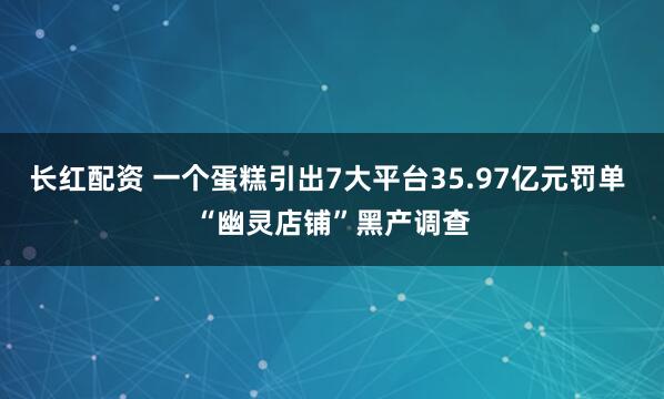 长红配资 一个蛋糕引出7大平台35.97亿元罚单 “幽灵店铺”黑产调查