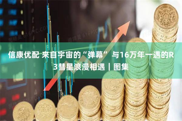 信康优配 来自宇宙的“弹幕” 与16万年一遇的R3彗星浪漫相遇｜图集