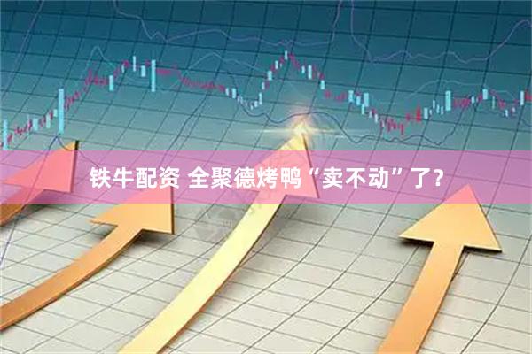 铁牛配资 全聚德烤鸭“卖不动”了？
