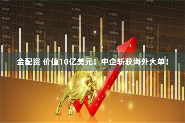 金配资 价值10亿美元！中企斩获海外大单！