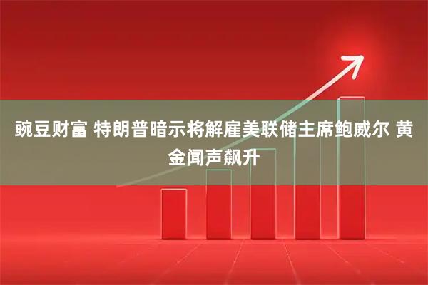 豌豆财富 特朗普暗示将解雇美联储主席鲍威尔 黄金闻声飙升