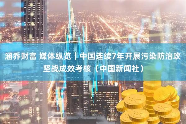 涵乔财富 媒体纵览|中国连续7年开展污染防治攻坚战成效考核(中国新闻社)