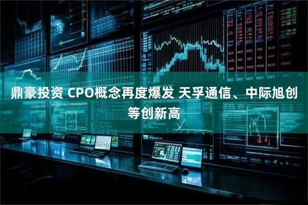鼎豪投资 CPO概念再度爆发 天孚通信、中际旭创等创新高