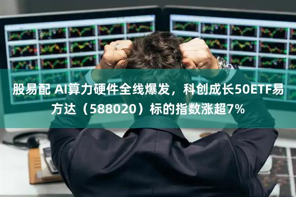 股易配 AI算力硬件全线爆发，科创成长50ETF易方达（588020）标的指数涨超7%