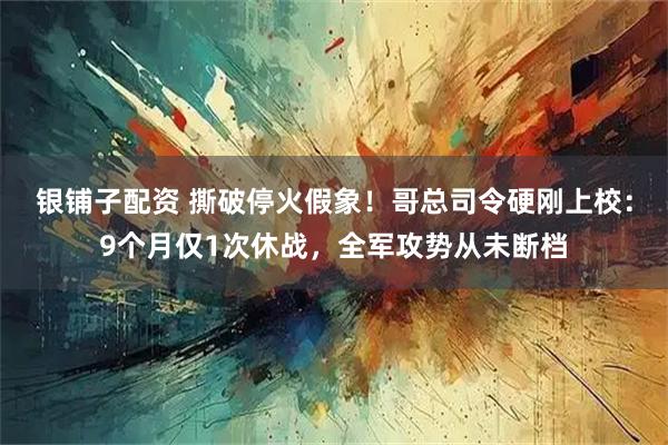 银铺子配资 撕破停火假象!哥总司令硬刚上校:9个月仅1次休战,全军攻势从未断档