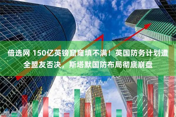 倍选网 150亿英镑窟窿填不满！英国防务计划遭全盟友否决，斯塔默国防布局彻底崩盘