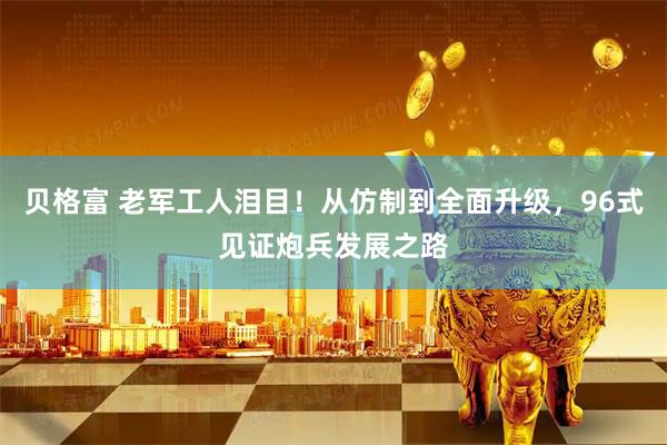 贝格富 老军工人泪目！从仿制到全面升级，96式见证炮兵发展之路