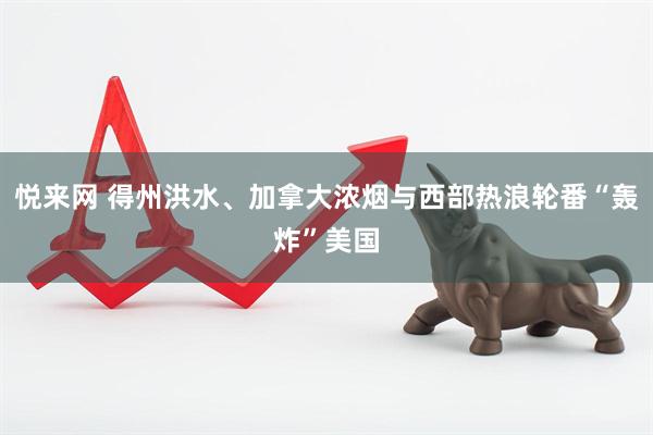 悦来网 得州洪水、加拿大浓烟与西部热浪轮番“轰炸”美国