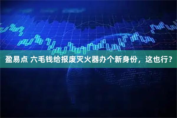盈易点 六毛钱给报废灭火器办个新身份，这也行？