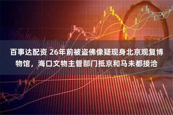 百事达配资 26年前被盗佛像疑现身北京观复博物馆，海口文物主管部门抵京和马未都接洽