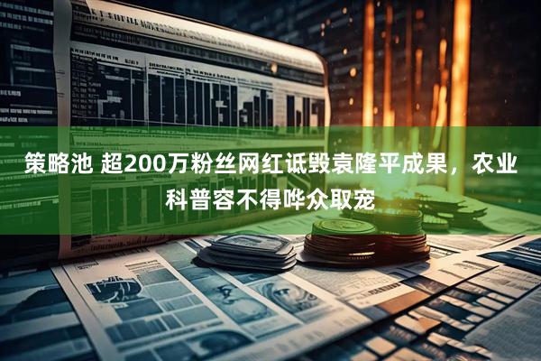 策略池 超200万粉丝网红诋毁袁隆平成果，农业科普容不得哗众取宠