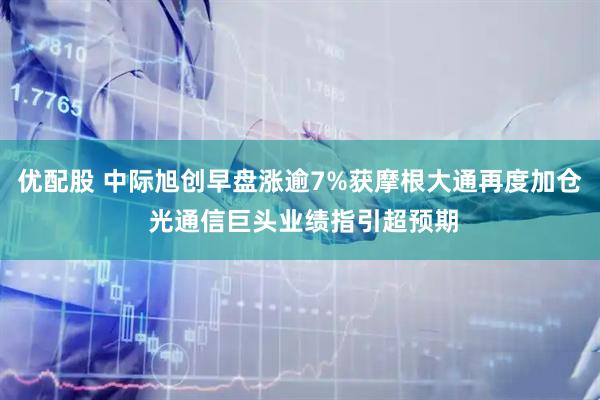 优配股 中际旭创早盘涨逾7%获摩根大通再度加仓 光通信巨头业绩指引超预期