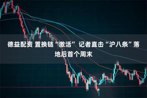 德益配资 置换链“激活” 记者直击“沪八条”落地后首个周末