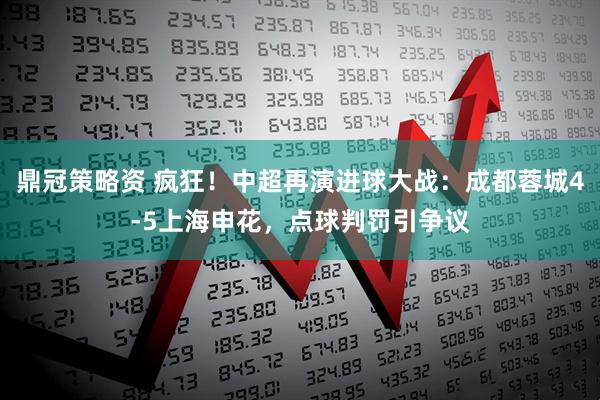 鼎冠策略资 疯狂！中超再演进球大战：成都蓉城4-5上海申花，点球判罚引争议