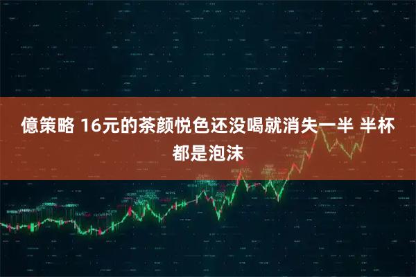 億策略 16元的茶颜悦色还没喝就消失一半 半杯都是泡沫