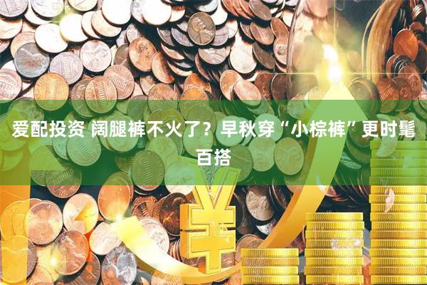 爱配投资 阔腿裤不火了？早秋穿“小棕裤”更时髦百搭